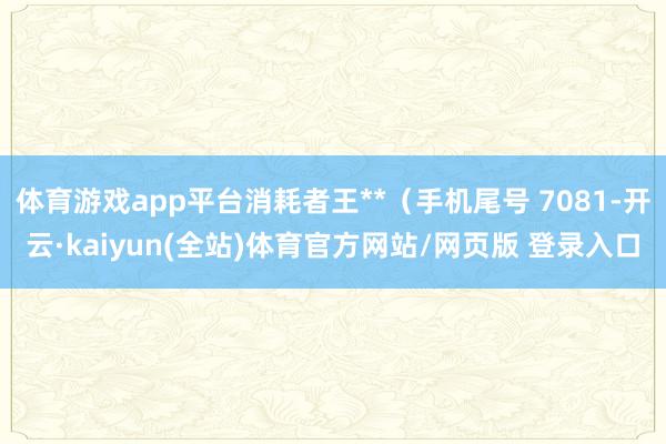 体育游戏app平台消耗者王**（手机尾号 7081-开云·kaiyun(全站)体育官方网站/网页版 登录入口