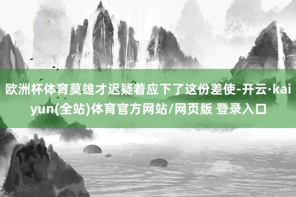 欧洲杯体育莫雄才迟疑着应下了这份差使-开云·kaiyun(全站)体育官方网站/网页版 登录入口