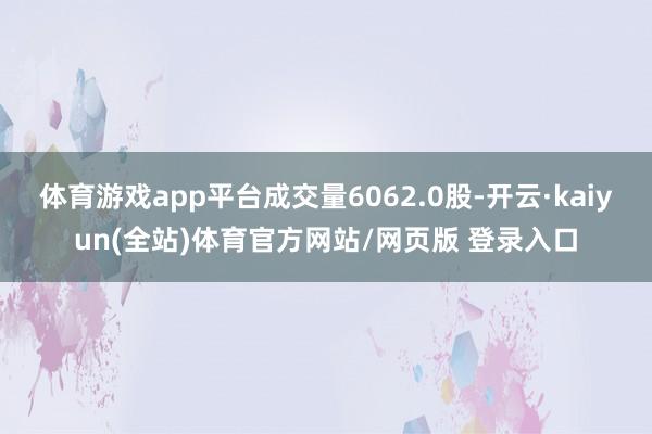 体育游戏app平台成交量6062.0股-开云·kaiyun(全站)体育官方网站/网页版 登录入口