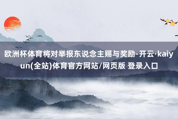 欧洲杯体育将对举报东说念主赐与奖励-开云·kaiyun(全站)体育官方网站/网页版 登录入口