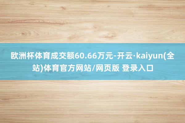 欧洲杯体育成交额60.66万元-开云·kaiyun(全站)体育官方网站/网页版 登录入口
