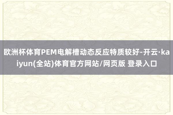 欧洲杯体育PEM电解槽动态反应特质较好-开云·kaiyun(全站)体育官方网站/网页版 登录入口