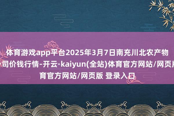体育游戏app平台2025年3月7日南充川北农产物交游有限公司价钱行情-开云·kaiyun(全站)体育官方网站/网页版 登录入口