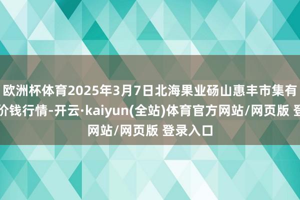 欧洲杯体育2025年3月7日北海果业砀山惠丰市集有限公司价钱行情-开云·kaiyun(全站)体育官方网站/网页版 登录入口