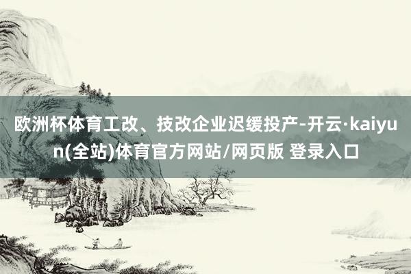 欧洲杯体育工改、技改企业迟缓投产-开云·kaiyun(全站)体育官方网站/网页版 登录入口