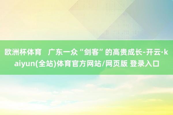 欧洲杯体育   广东一众“剑客”的高贵成长-开云·kaiyun(全站)体育官方网站/网页版 登录入口