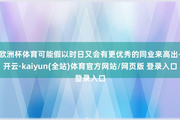 欧洲杯体育可能假以时日又会有更优秀的同业来高出-开云·kaiyun(全站)体育官方网站/网页版 登录入口