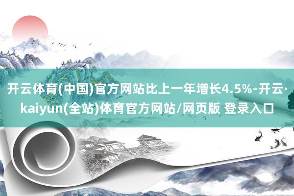 开云体育(中国)官方网站比上一年增长4.5%-开云·kaiyun(全站)体育官方网站/网页版 登录入口