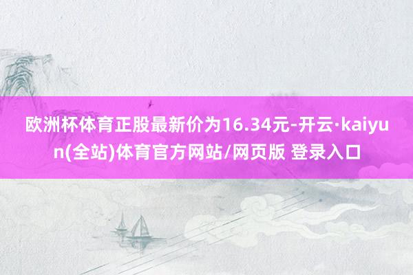 欧洲杯体育正股最新价为16.34元-开云·kaiyun(全站)体育官方网站/网页版 登录入口