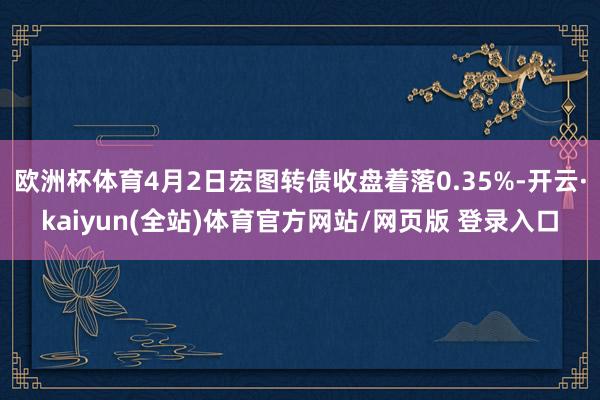 欧洲杯体育4月2日宏图转债收盘着落0.35%-开云·kaiyun(全站)体育官方网站/网页版 登录入口