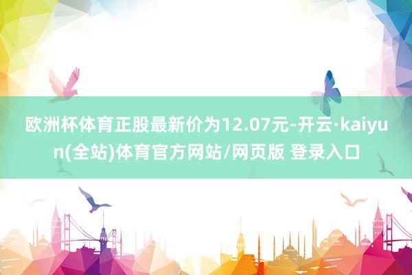 欧洲杯体育正股最新价为12.07元-开云·kaiyun(全站)体育官方网站/网页版 登录入口
