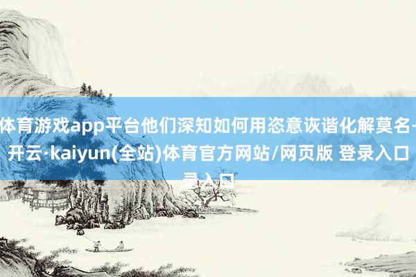 体育游戏app平台他们深知如何用恣意诙谐化解莫名-开云·kaiyun(全站)体育官方网站/网页版 登录入口