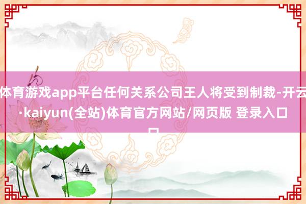 体育游戏app平台任何关系公司王人将受到制裁-开云·kaiyun(全站)体育官方网站/网页版 登录入口
