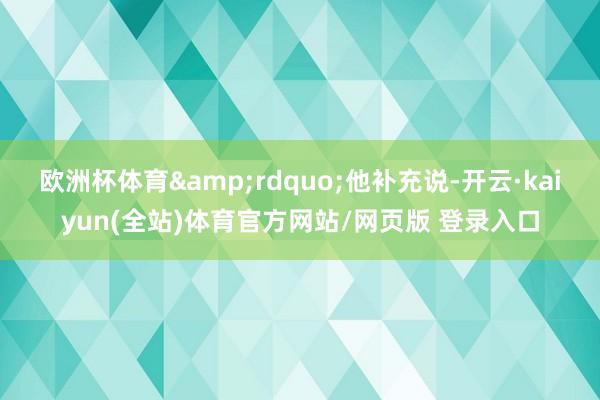 欧洲杯体育&rdquo;他补充说-开云·kaiyun(全站)体育官方网站/网页版 登录入口