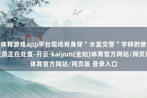 体育游戏app平台现场有身穿＂水富交警＂字样的使命主说念主员正在处置-开云·kaiyun(全站)体育官方网站/网页版 登录入口