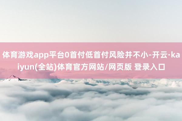 体育游戏app平台0首付低首付风险并不小-开云·kaiyun(全站)体育官方网站/网页版 登录入口