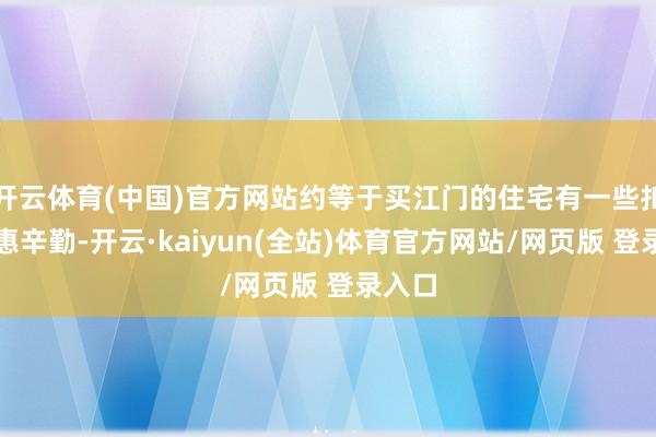 开云体育(中国)官方网站约等于买江门的住宅有一些扣头优惠辛勤-开云·kaiyun(全站)体育官方网站/网页版 登录入口