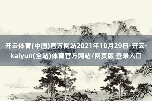 开云体育(中国)官方网站2021年10月29日-开云·kaiyun(全站)体育官方网站/网页版 登录入口