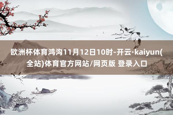 欧洲杯体育鸿沟11月12日10时-开云·kaiyun(全站)体育官方网站/网页版 登录入口