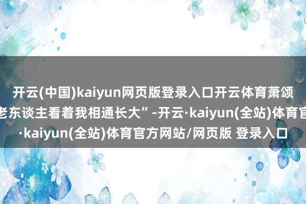 开云(中国)kaiyun网页版登录入口开云体育萧颂铭说：“这巨东谈主像老东谈主看着我相通长大”-开云·kaiyun(全站)体育官方网站/网页版 登录入口