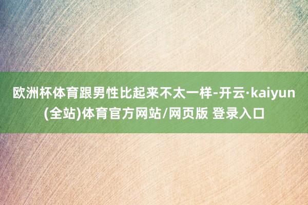 欧洲杯体育跟男性比起来不太一样-开云·kaiyun(全站)体育官方网站/网页版 登录入口