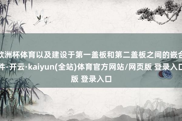 欧洲杯体育以及建设于第一盖板和第二盖板之间的嵌合件-开云·kaiyun(全站)体育官方网站/网页版 登录入口