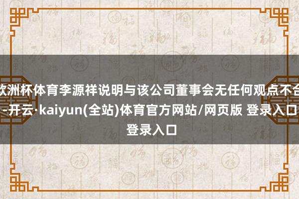 欧洲杯体育李源祥说明与该公司董事会无任何观点不合-开云·kaiyun(全站)体育官方网站/网页版 登录入口