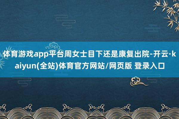 体育游戏app平台周女士目下还是康复出院-开云·kaiyun(全站)体育官方网站/网页版 登录入口