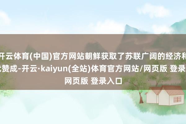 开云体育(中国)官方网站朝鲜获取了苏联广阔的经济和时代赞成-开云·kaiyun(全站)体育官方网站/网页版 登录入口