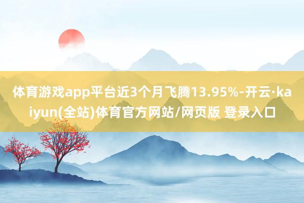 体育游戏app平台近3个月飞腾13.95%-开云·kaiyun(全站)体育官方网站/网页版 登录入口