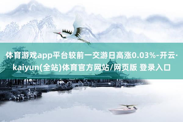体育游戏app平台较前一交游日高涨0.03%-开云·kaiyun(全站)体育官方网站/网页版 登录入口