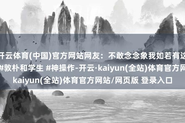 开云体育(中国)官方网站网友：不敢念念象我如若有这么的敦朴得多豁达~ #敦朴和学生 #神操作-开云·kaiyun(全站)体育官方网站/网页版 登录入口