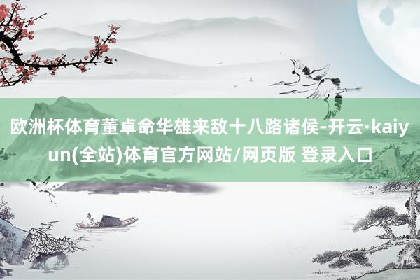 欧洲杯体育董卓命华雄来敌十八路诸侯-开云·kaiyun(全站)体育官方网站/网页版 登录入口