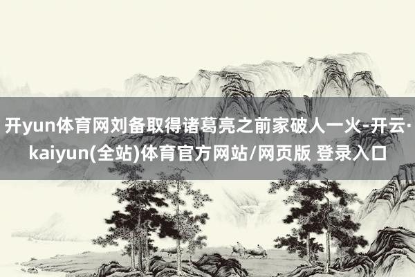 开yun体育网刘备取得诸葛亮之前家破人一火-开云·kaiyun(全站)体育官方网站/网页版 登录入口