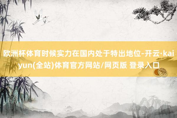 欧洲杯体育时候实力在国内处于特出地位-开云·kaiyun(全站)体育官方网站/网页版 登录入口