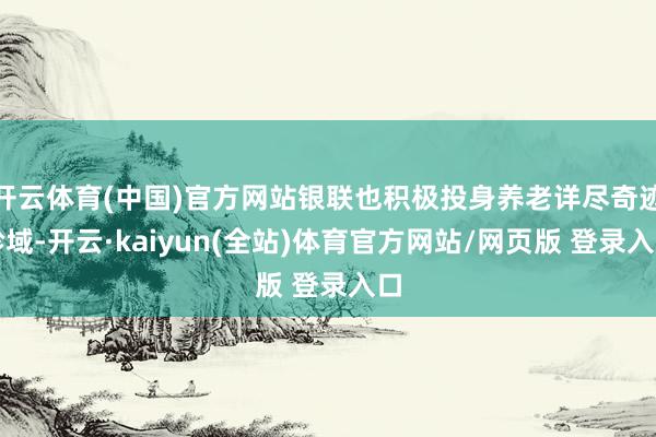 开云体育(中国)官方网站银联也积极投身养老详尽奇迹畛域-开云·kaiyun(全站)体育官方网站/网页版 登录入口