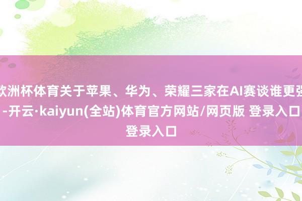 欧洲杯体育关于苹果、华为、荣耀三家在AI赛谈谁更强-开云·kaiyun(全站)体育官方网站/网页版 登录入口