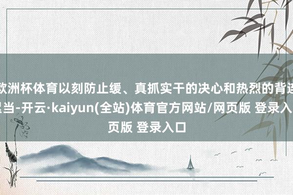 欧洲杯体育以刻防止缓、真抓实干的决心和热烈的背连累当-开云·kaiyun(全站)体育官方网站/网页版 登录入口