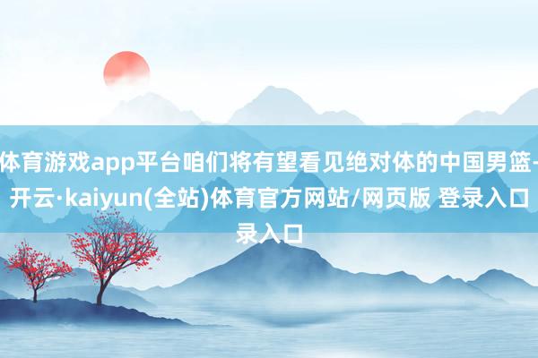 体育游戏app平台咱们将有望看见绝对体的中国男篮-开云·kaiyun(全站)体育官方网站/网页版 登录入口