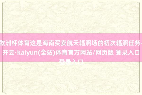 欧洲杯体育这是海南买卖航天辐照场的初次辐照任务-开云·kaiyun(全站)体育官方网站/网页版 登录入口
