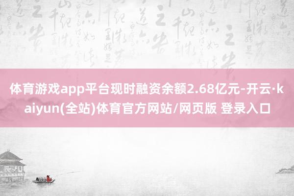 体育游戏app平台现时融资余额2.68亿元-开云·kaiyun(全站)体育官方网站/网页版 登录入口