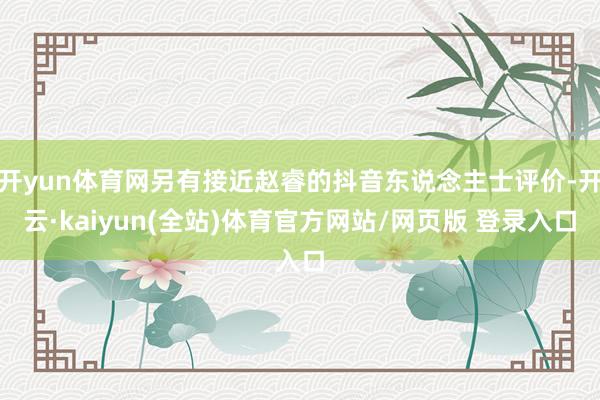 开yun体育网另有接近赵睿的抖音东说念主士评价-开云·kaiyun(全站)体育官方网站/网页版 登录入口