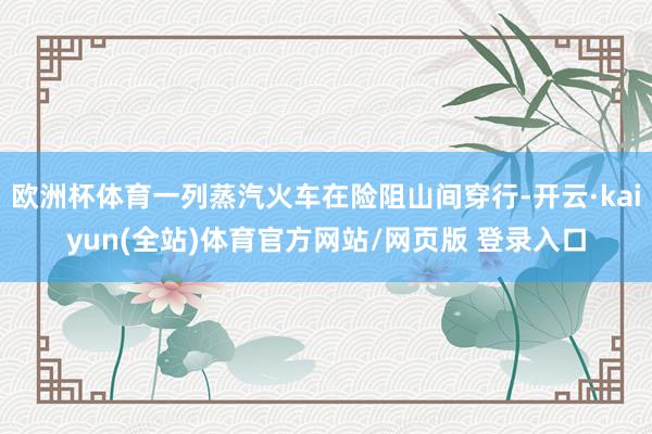 欧洲杯体育一列蒸汽火车在险阻山间穿行-开云·kaiyun(全站)体育官方网站/网页版 登录入口
