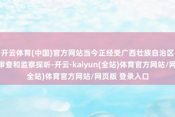 开云体育(中国)官方网站当今正经受广西壮族自治区纪委监委纪律审查和监察探听-开云·kaiyun(全站)体育官方网站/网页版 登录入口
