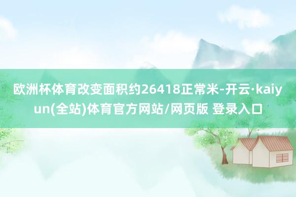 欧洲杯体育改变面积约26418正常米-开云·kaiyun(全站)体育官方网站/网页版 登录入口