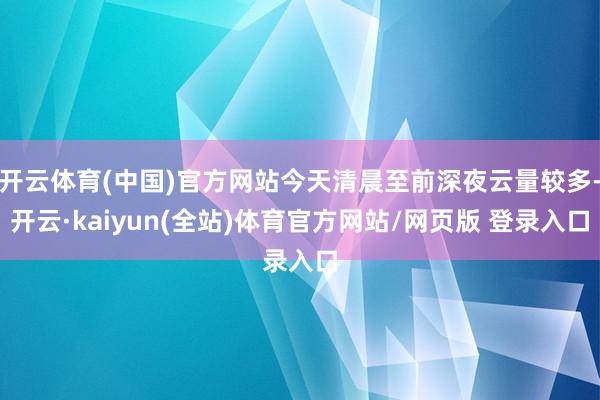 开云体育(中国)官方网站今天清晨至前深夜云量较多-开云·kaiyun(全站)体育官方网站/网页版 登录入口