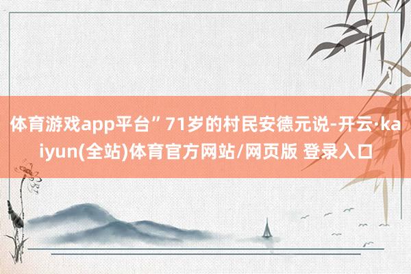 体育游戏app平台”71岁的村民安德元说-开云·kaiyun(全站)体育官方网站/网页版 登录入口