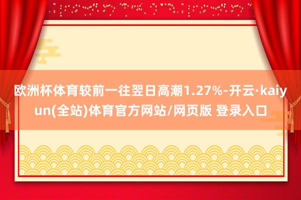 欧洲杯体育较前一往翌日高潮1.27%-开云·kaiyun(全站)体育官方网站/网页版 登录入口