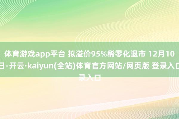 体育游戏app平台 拟溢价95%稀零化退市 12月10日-开云·kaiyun(全站)体育官方网站/网页版 登录入口