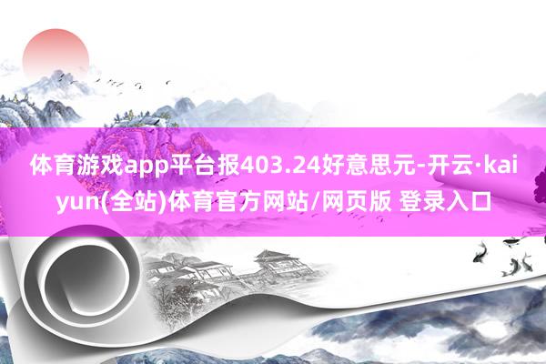 体育游戏app平台报403.24好意思元-开云·kaiyun(全站)体育官方网站/网页版 登录入口